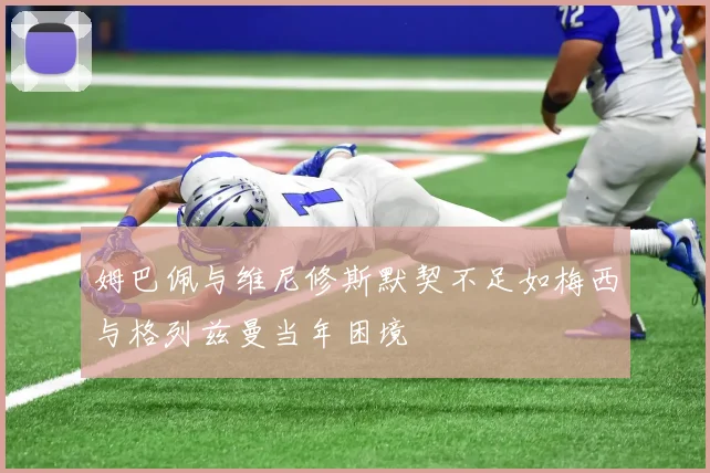姆巴佩与维尼修斯默契不足如梅西与格列兹曼当年困境