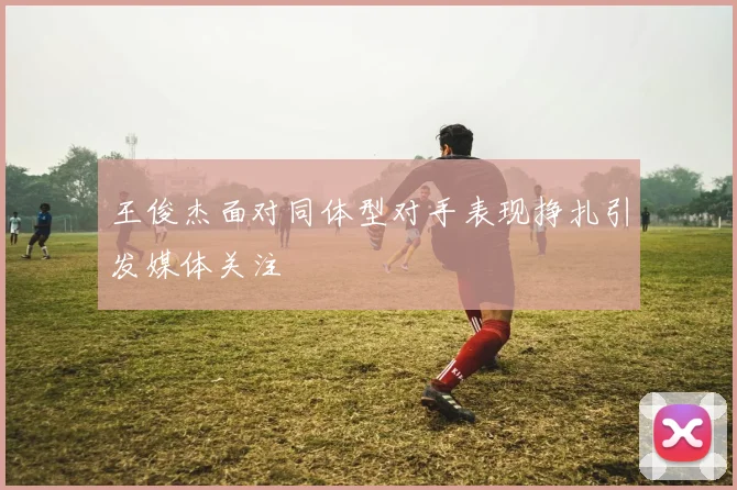 王俊杰面对同体型对手表现挣扎引发媒体关注