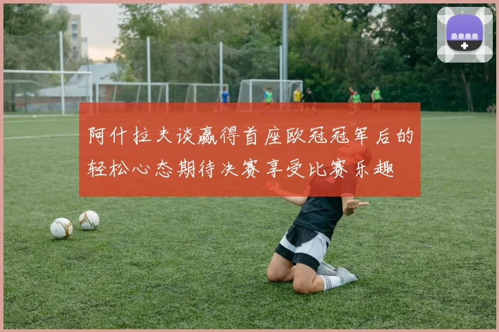 阿什拉夫谈赢得首座欧冠冠军后的轻松心态期待决赛享受比赛乐趣