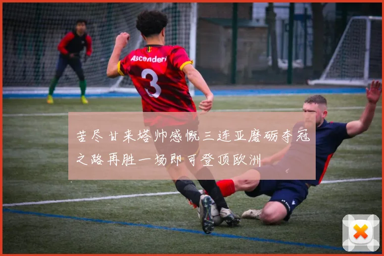 苦尽甘来塔帅感慨三连亚磨砺夺冠之路再胜一场即可登顶欧洲