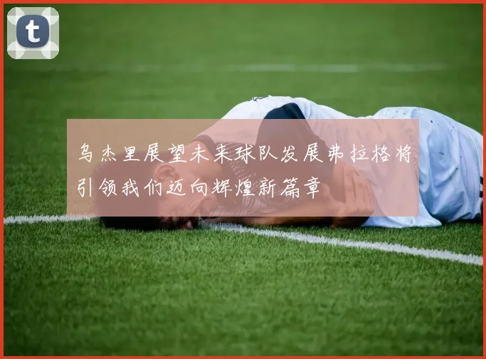 乌杰里展望未来球队发展弗拉格将引领我们迈向辉煌新篇章
