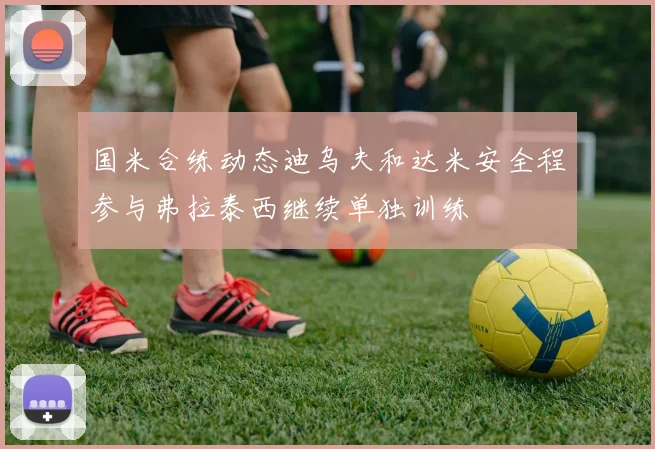 国米合练动态迪乌夫和达米安全程参与弗拉泰西继续单独训练